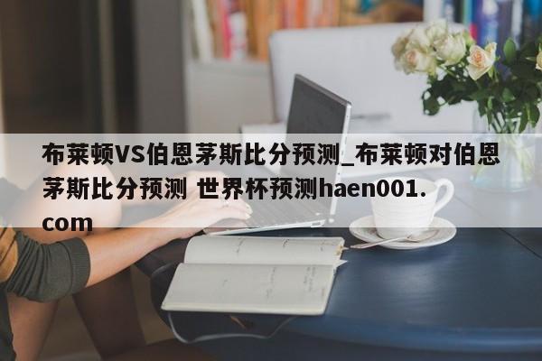 布莱顿VS伯恩茅斯比分预测_布莱顿对伯恩茅斯比分预测 世界杯预测haen001.com