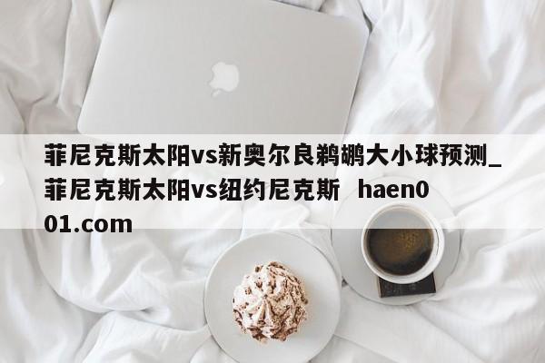 菲尼克斯太阳vs新奥尔良鹈鹕大小球预测_菲尼克斯太阳vs纽约尼克斯  haen001.com
