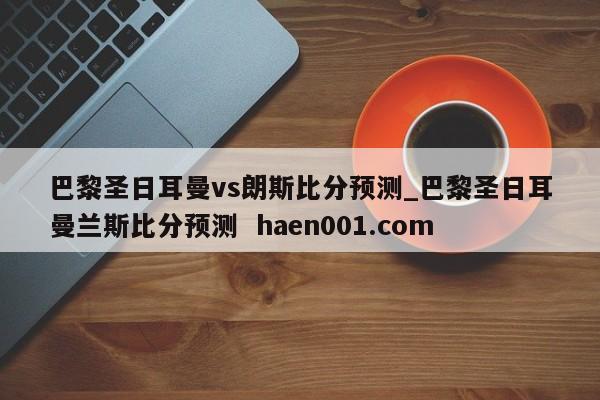 巴黎圣日耳曼vs朗斯比分预测_巴黎圣日耳曼兰斯比分预测  haen001.com