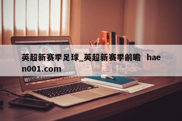 英超新赛季足球_英超新赛季前瞻  haen001.com