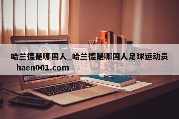 哈兰德是哪国人_哈兰德是哪国人足球运动员  haen001.com