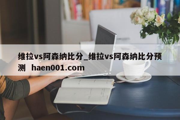 维拉vs阿森纳比分_维拉vs阿森纳比分预测  haen001.com