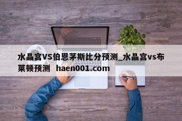 水晶宫VS伯恩茅斯比分预测_水晶宫vs布莱顿预测  haen001.com