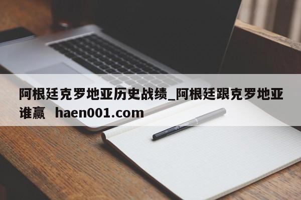 阿根廷克罗地亚历史战绩_阿根廷跟克罗地亚谁赢  haen001.com
