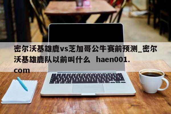 密尔沃基雄鹿vs芝加哥公牛赛前预测_密尔沃基雄鹿队以前叫什么  haen001.com
