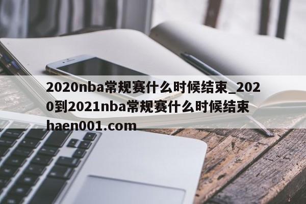 2020nba常规赛什么时候结束_2020到2021nba常规赛什么时候结束  haen001.com