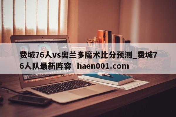 费城76人vs奥兰多魔术比分预测_费城76人队最新阵容  haen001.com