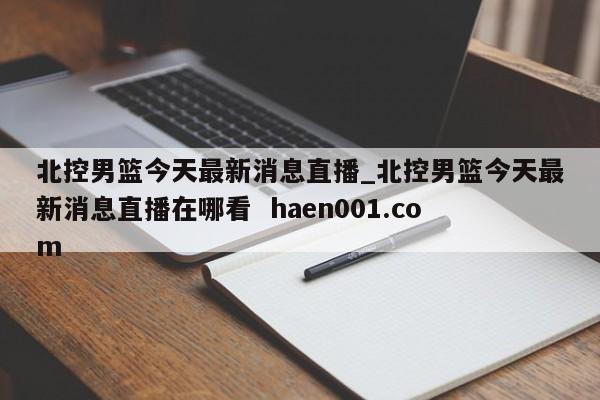 北控男篮今天最新消息直播_北控男篮今天最新消息直播在哪看  haen001.com