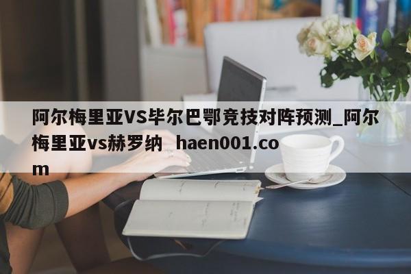 阿尔梅里亚VS毕尔巴鄂竞技对阵预测_阿尔梅里亚vs赫罗纳  haen001.com