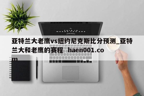 亚特兰大老鹰vs纽约尼克斯比分预测_亚特兰大和老鹰的赛程 haen001.com