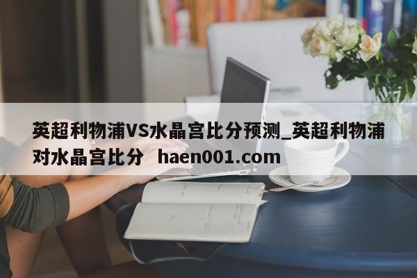 英超利物浦VS水晶宫比分预测_英超利物浦对水晶宫比分 haen001.com