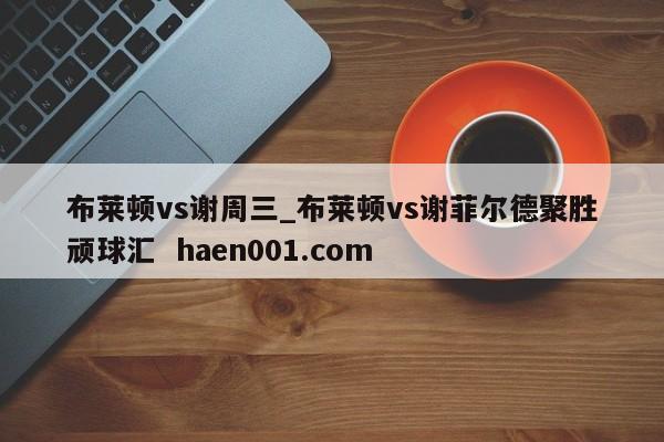 布莱顿vs谢周三_布莱顿vs谢菲尔德聚胜顽球汇 haen001.com