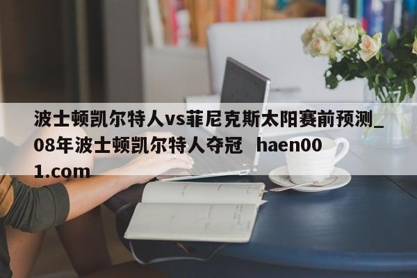 波士顿凯尔特人vs菲尼克斯太阳赛前预测_08年波士顿凯尔特人夺冠 haen001.com