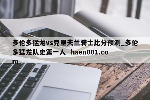 多伦多猛龙vs克里夫兰骑士比分预测_多伦多猛龙队史第一人 haen001.com