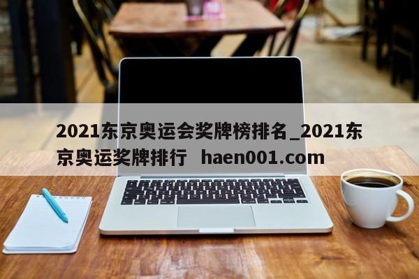 2021东京奥运会奖牌榜排名_2021东京奥运奖牌排行  haen001.com