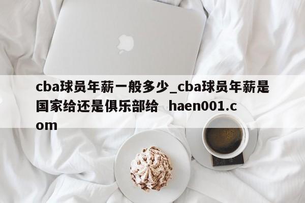 cba球员年薪一般多少_cba球员年薪是国家给还是俱乐部给 haen001.com