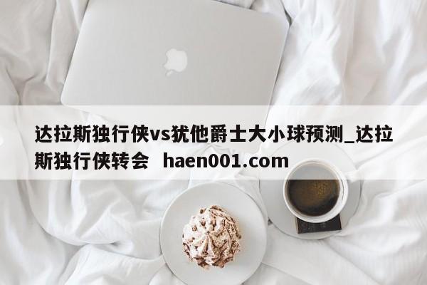 达拉斯独行侠vs犹他爵士大小球预测_达拉斯独行侠转会  haen001.com