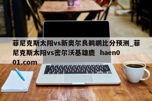 菲尼克斯太阳vs新奥尔良鹈鹕比分预测_菲尼克斯太阳vs密尔沃基雄鹿 haen001.com