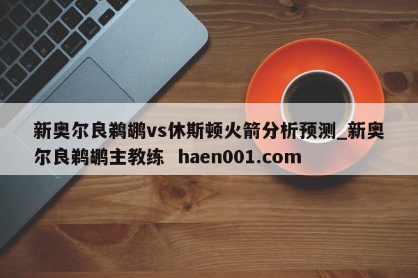 新奥尔良鹈鹕vs休斯顿火箭分析预测_新奥尔良鹈鹕主教练 haen001.com