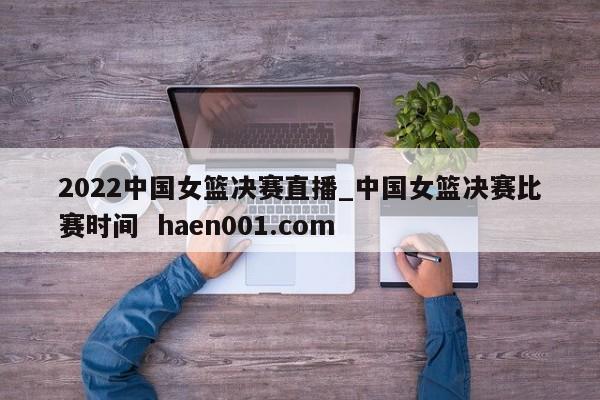 2022中国女篮决赛直播_中国女篮决赛比赛时间 haen001.com