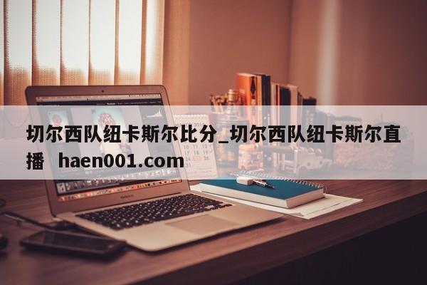 切尔西队纽卡斯尔比分_切尔西队纽卡斯尔直播  haen001.com