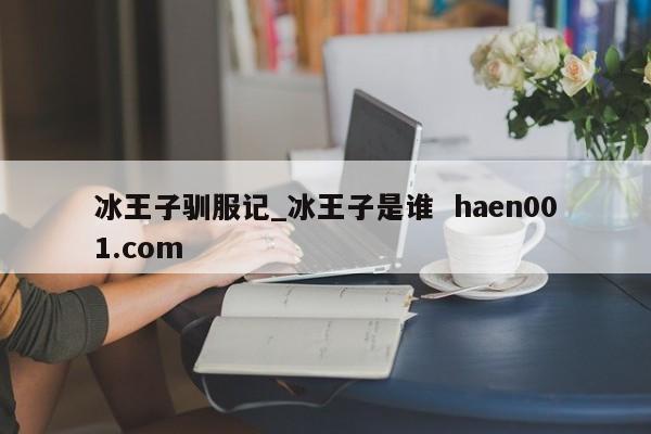 冰王子驯服记_冰王子是谁  haen001.com