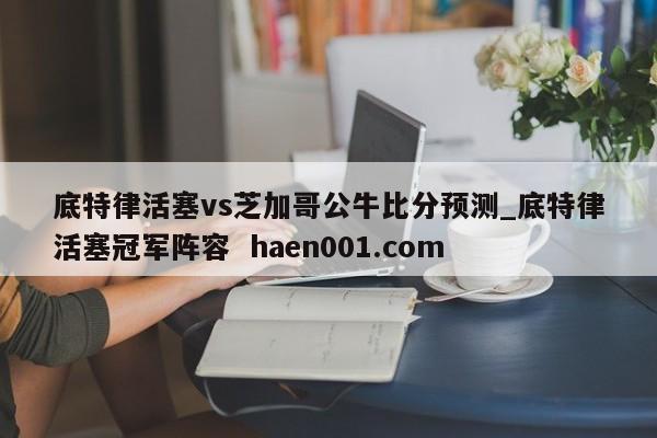 底特律活塞vs芝加哥公牛比分预测_底特律活塞冠军阵容  haen001.com