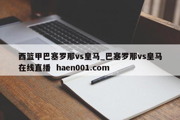 西篮甲巴塞罗那vs皇马_巴塞罗那vs皇马在线直播  haen001.com