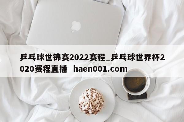 乒乓球世锦赛2022赛程_乒乓球世界杯2020赛程直播  haen001.com