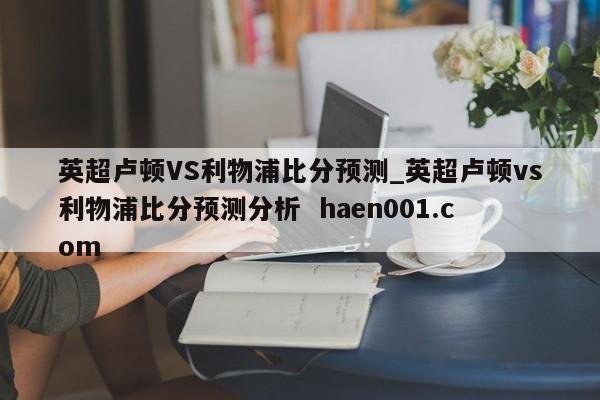英超卢顿VS利物浦比分预测_英超卢顿vs利物浦比分预测分析  haen001.com
