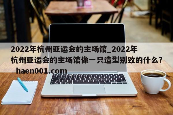 2022年杭州亚运会的主场馆_2022年杭州亚运会的主场馆像一只造型别致的什么? haen001.com