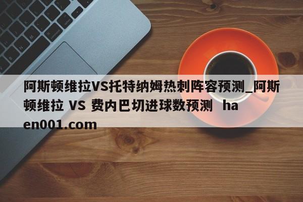 阿斯顿维拉VS托特纳姆热刺阵容预测_阿斯顿维拉 VS 费内巴切进球数预测  haen001.com