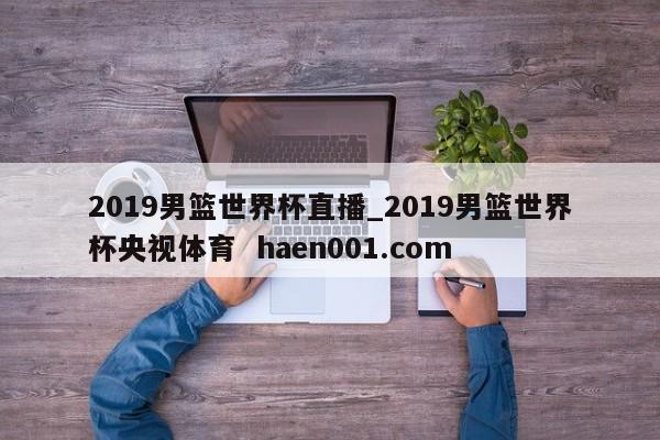 2019男篮世界杯直播_2019男篮世界杯央视体育  haen001.com