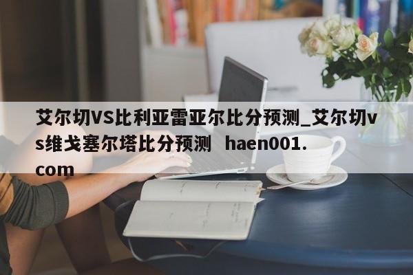 艾尔切VS比利亚雷亚尔比分预测_艾尔切vs维戈塞尔塔比分预测  haen001.com